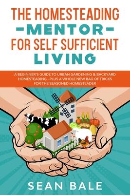 The Homesteading Mentor For Self Sufficient Living: A Beginner's Guide To Urban Gardening & Backyard Homesteading - Plus A Whole New Bag Of Tricks For