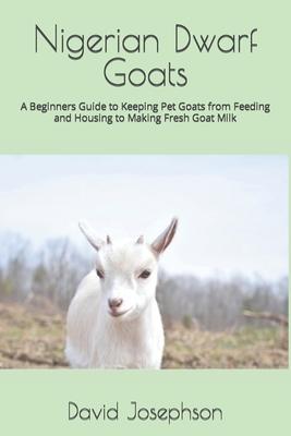 Nigerian Dwarf Goats: A Beginners Guide to Keeping Pet Goats from Feeding and Housing to Making Fresh Goat Milk