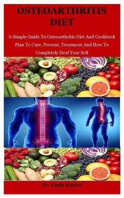 Osteoarthritis Diet: A Simple Guide To Osteoarthritis Diet And Cookbook Plan To Cure, Prevent, Treatment And How To Completely Heal Your Se