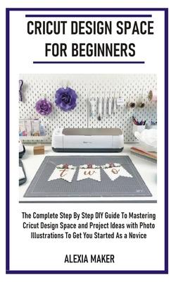 Cricut Design Space for Beginners: The Complete Step By Step DIY Guide To Mastering Cricut Design Space And Project Ideas with Photo Illustrations To