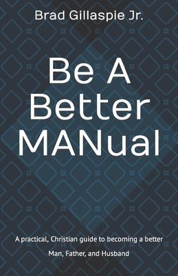 Be A Better MANual: A practical, Christian guide to becoming a better Man, Father, and Husband