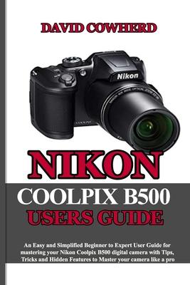 Nikon Coolpix B500 Users Guide: An Easy and Simplified Beginner to Expert User Guide for mastering your Nikon Coolpix B500 with Tips, Tricks and Hidde