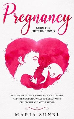 Pregnancy Guide for First Time Moms: The Complete Guide Pregnancy, Childbirth, and the Newborn, What to Expect With Childbirth and Motherhood