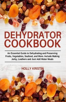 Dehydrator Cookbook: An Essential Guide to Dehydrating and Preserving Fruits, Vegetables, Meats, and Seafood. Include Making Jerky, Leather