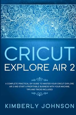 Cricut Explore Air 2: A Complete Practical DIY Guide to Master your Cricut Explore Air 2 and Start a Profitable Business with your Machine.