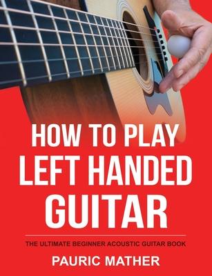 How To Play Left Handed Guitar: The Ultimate Beginner Acoustic Guitar Book