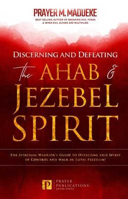 Discerning and Defeating the Ahab & Jezebel Spirit: The Spiritual Warrior's Guide to Overcome this Spirit of Control and Walk in Total Freedom!