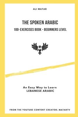 The Spoken Arabic: 100+ Exercises Book - Beginners Level: An Easy Way to Learn Lebanese Arabic