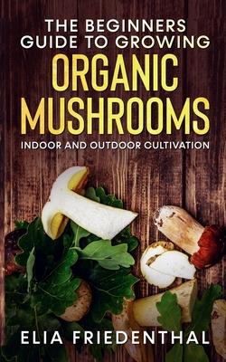 The Beginners GUIDE TO GROWING ORGANIC MUSHROOMS: Indoor and Outdoor Cultivation