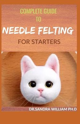 Complete Guide to Needle Felting for Starters: Beginners Guide To Create With Wool