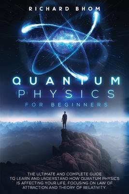 Quantum Physics for Beginners: The Ultimate and Complete Guide to Learn and Understand How Quantum Physics is Affecting Your Life, Focusing On Law of