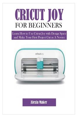 Cricut Joy for Beginners: Learn How to Use Cricut Joy with Design Space and Make Your First Project Cut as A Novice