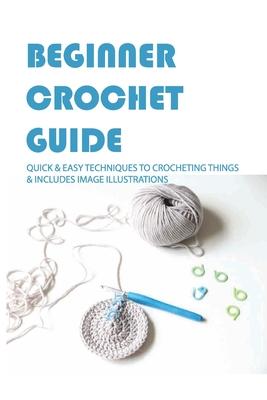 Beginner Crochet Guide: Quick & Easy Techniques To Crocheting Things & Includes Image Illustrations: Crochet For Beginners Book