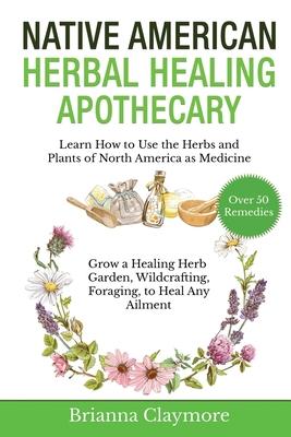 Native American Herbal Healing Apothecary: Learn How to Use the Herbs and Plants of North America as Medicine Grow a Healing Herb Garden, Wildcrafting