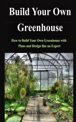 Build Your Own Greenhouse: How to Build Your Own Greenhouse with Plans and Design like an Expert