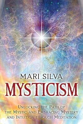 Mysticism: Unlocking the Path of the Mystic and Embracing Mystery and Intuition Through Meditation