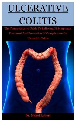 Ulcerative Colitis: The Comprehensive Guide To Relieving Of Symptoms, Treatment And Prevention Of Complication On Ulcerative Colitis