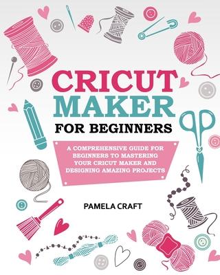 Cricut Maker for Beginners: A Comprehensive Guide For Beginners To Mastering Your Cricut Maker And Designing Amazing Project