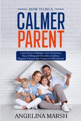 How to Be a Calmer Parent: Learn how to Manage your Emotions, Stop Yelling and Become a Calmer, Happier Parent that Connects Effortlessly