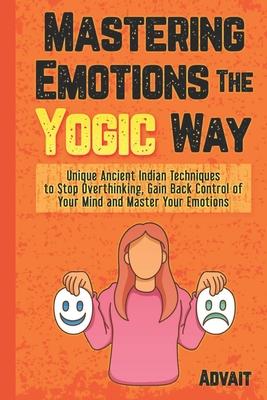 Mastering Emotions The Yogic Way: Unique Ancient Indian Techniques to Stop Overthinking, Gain Back the Control of Your Mind and Master Your Emotions.