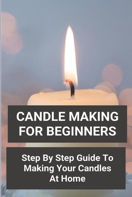 Candle Making For Beginners: Step By Step Guide To Making Your Candles At Home: Homemade Scented Candles