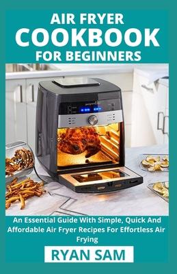 Air Fryer Cookbook For Beginners: An Essential Guide With Simple, Quick And Affordable Air Fryer Recipes For Effortless Air Frying