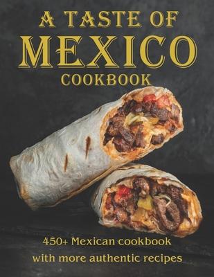 A Taste Of Mexico Cookbook: 450+ Mexican cookbook with more Authentic Recipes