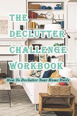 The Declutter Challenge Workbook: How To Declutter Your Home Daily: Getting your Home Organized in Some Simple Steps