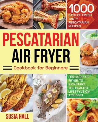 Pescatarian Air Fryer Cookbook for Beginners: 1000 Days of Fresh, Tasty Pescatarian Recipes for Your Air Fryer to Kickstart The Healthy Lifestyle on A