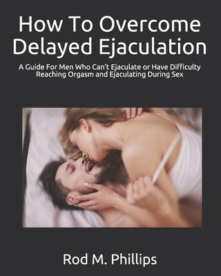 How To Overcome Delayed Ejaculation: A Guide For Men Who Can't Ejaculate or Have Difficulty Reaching Orgasm and Ejaculating During Sex