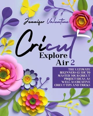 Cricut Explore Air 2: The Ultimate Beginners Guide to Master Your Cricut: Project Ideas, As Well As Creative Cricut Tips and Tricks