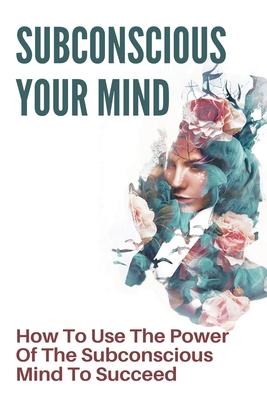 Subconscious Your Mind: How To Use The Power Of The Subconscious Mind To Succeed: Power Of Subconscious Mind Book