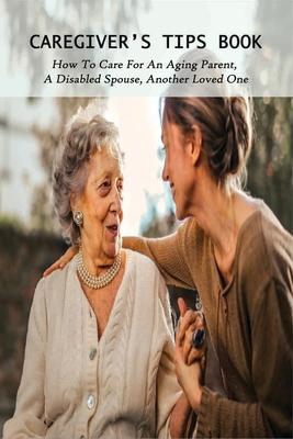 Caregiver's Tips Book: How To Care For An Aging Parent, A Disabled Spouse, Another Loved One: Caring For A Disabled Spouse