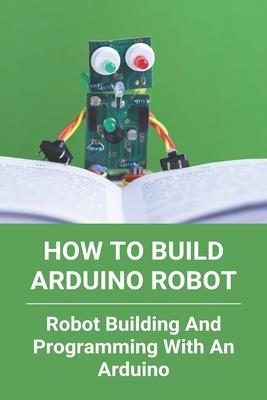 How To Build Arduino Robot: Robot Building And Programming With An Arduino: Building A Robot For Beginners