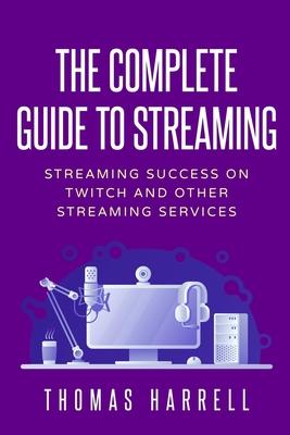 The Complete Guide to Streaming: Streaming Success on Twitch and Other Streaming Services