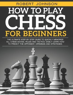 How To Play Chess For Beginners: The Ultimate Step-by-Step Guide to Quickly Memorize all Chess Moves, Rules and Tactics. Easily Learn how to predict t