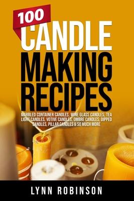 100 Candle Making Recipes: Marbled Container Candles, Wine Glass Candles, Tea Light Candles, Votive Candles, Ombre Candles, Dipped Candles, Pilla