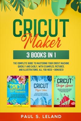 Cricut Maker: 3 BOOKS IN 1: The Complete Guide To Mastering Your Cricut Machine Quickly And Easily, With Examples, Pictures, And Ill