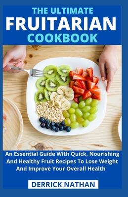 The Ultimate Fruitarian Cookbook: An Essential Guide With Quick, Nourishing And Healthy Fruit Recipes To Lose Weight And Improve Your Overall Health