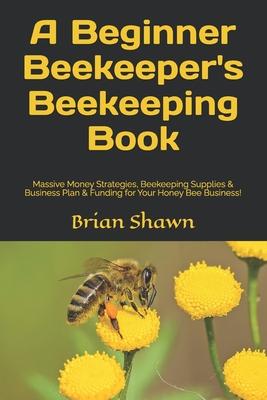 A Beginner Beekeeper's Beekeeping Book: Massive Money Strategies, Beekeeping Supplies & Business Plan & Funding for Your Honey Bee Business!