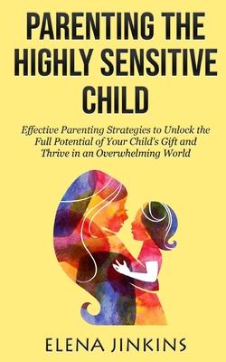 Parenting the Highly Sensitive Child: Effective Parenting Strategies to Unlock the Full Potential of Your Child's Gift and Thrive in an Overwhelming W