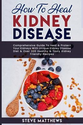 How to Heal Kidney Disease: Comprehensive Guide to Heal and Protect Your Kidneys With Unique Kidney Disease Diet and Over 200 Healthy and Tasty Ki