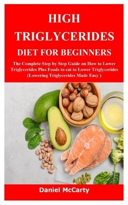 High Triglycerides Diet for Beginners: The Complete Step by Step Guide on How to Lower Triglycerides Plus Foods to eat to Lower Triglycerides (Lowerin