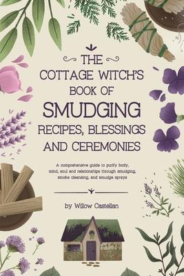 The Cottage Witch's Book of Smudging Recipes, Blessings, and Ceremonies: A comprehensive guide to purify body, mind, soul, and relationships through s