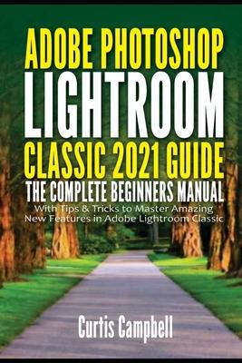 Adobe Photoshop Lightroom Classic 2021 Guide: The Complete Beginners Manual with Tips & Tricks to Master Amazing New Features in Adobe Lightroom Class