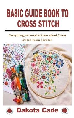 Basic Guide Book to Cross Stitch: Everything you need to know about Cross stitch from scratch