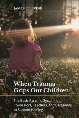 When Trauma Grips Our Children: The Basic Pyramid System for Counselors, Teachers, and Caregivers to Support Healing