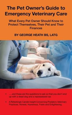 The Pet Owner's Guide to Emergency Veterinary Care: What Every Pet Owner Should Know to Protect Themselves, Their Pet and Their Finances