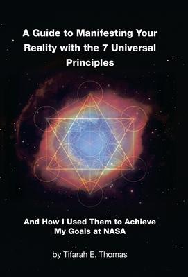 A Guide to Manifesting Your Reality with the 7 Universal Principles: And How I Used Them to Achieve My Goals at NASA