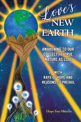 Love's New Earth: Awakening to our Collective True Nature as Love. with Rays of Hope and Reasons to Prevail